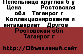 Пепельница круглая б/у › Цена ­ 500 - Ростовская обл., Таганрог г. Коллекционирование и антиквариат » Другое   . Ростовская обл.,Таганрог г.